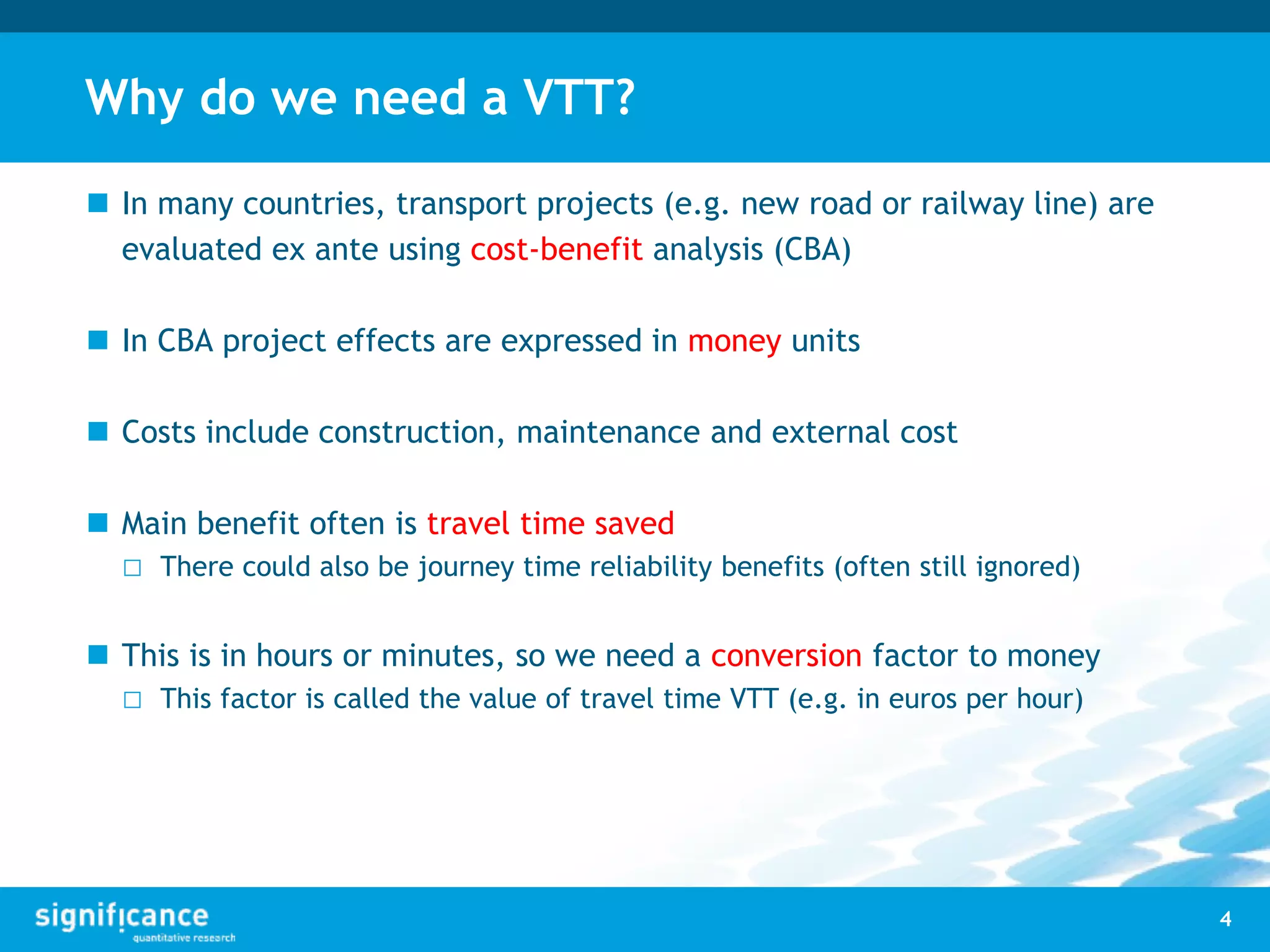 Why do we need a VTT?
 In many countries, transport projects (e.g. new road or railway line) are
evaluated ex ante using cost-benefit analysis (CBA)
 In CBA project effects are expressed in money units
 Costs include construction, maintenance and external cost
 Main benefit often is travel time saved
□ There could also be journey time reliability benefits (often still ignored)
 This is in hours or minutes, so we need a conversion factor to money
□ This factor is called the value of travel time VTT (e.g. in euros per hour)
4
 