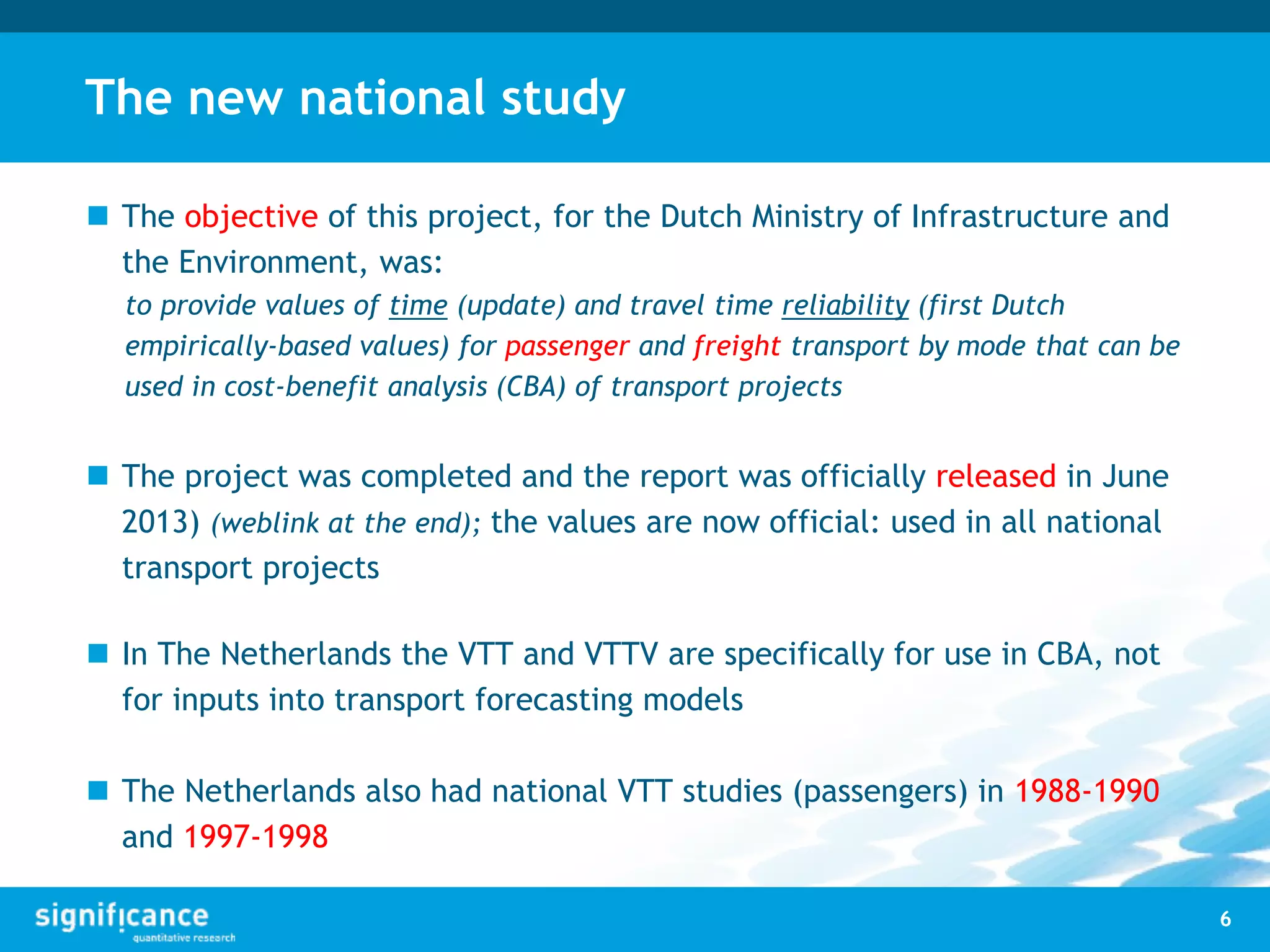 The new national study
 The objective of this project, for the Dutch Ministry of Infrastructure and
the Environment, was:
to provide values of time (update) and travel time reliability (first Dutch
empirically-based values) for passenger and freight transport by mode that can be
used in cost-benefit analysis (CBA) of transport projects
 The project was completed and the report was officially released in June
2013) (weblink at the end); the values are now official: used in all national
transport projects
 In The Netherlands the VTT and VTTV are specifically for use in CBA, not
for inputs into transport forecasting models
 The Netherlands also had national VTT studies (passengers) in 1988-1990
and 1997-1998
6
 