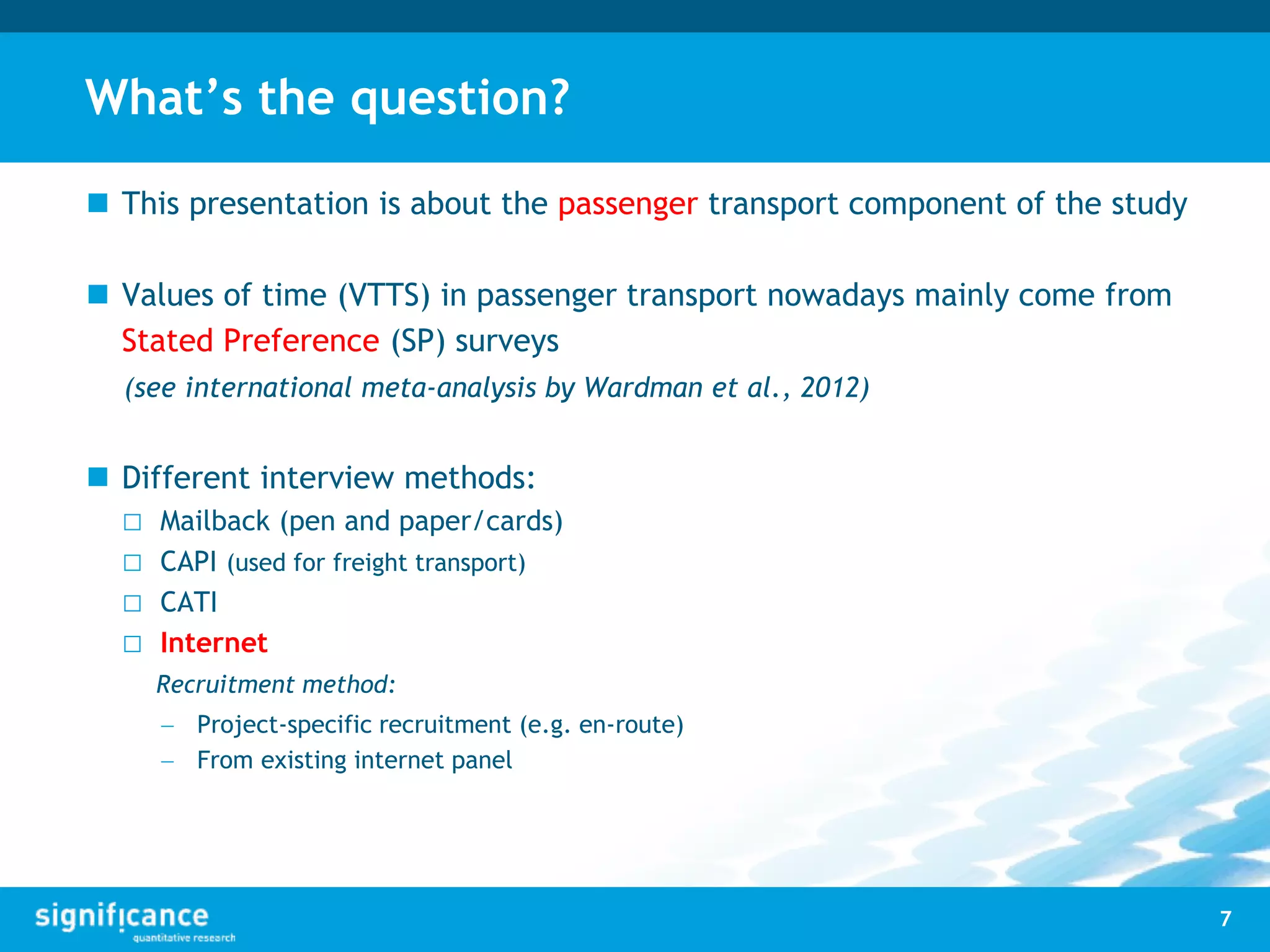 What’s the question?
 This presentation is about the passenger transport component of the study
 Values of time (VTTS) in passenger transport nowadays mainly come from
Stated Preference (SP) surveys
(see international meta-analysis by Wardman et al., 2012)
 Different interview methods:
□ Mailback (pen and paper/cards)
□ CAPI (used for freight transport)
□ CATI
□ Internet
Recruitment method:
 Project-specific recruitment (e.g. en-route)
 From existing internet panel
7
 