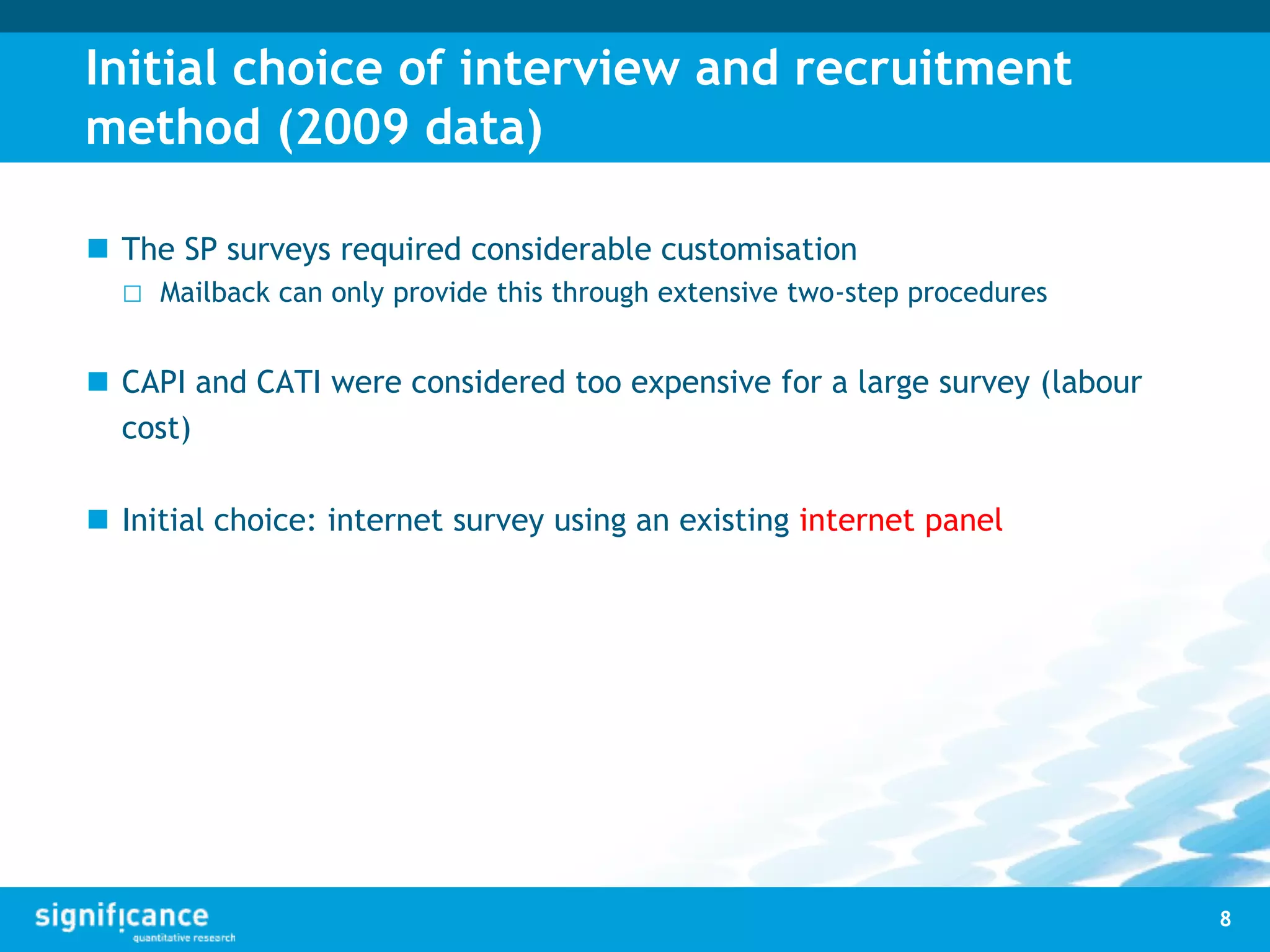 Initial choice of interview and recruitment
method (2009 data)
 The SP surveys required considerable customisation
□ Mailback can only provide this through extensive two-step procedures
 CAPI and CATI were considered too expensive for a large survey (labour
cost)
 Initial choice: internet survey using an existing internet panel
8
 
