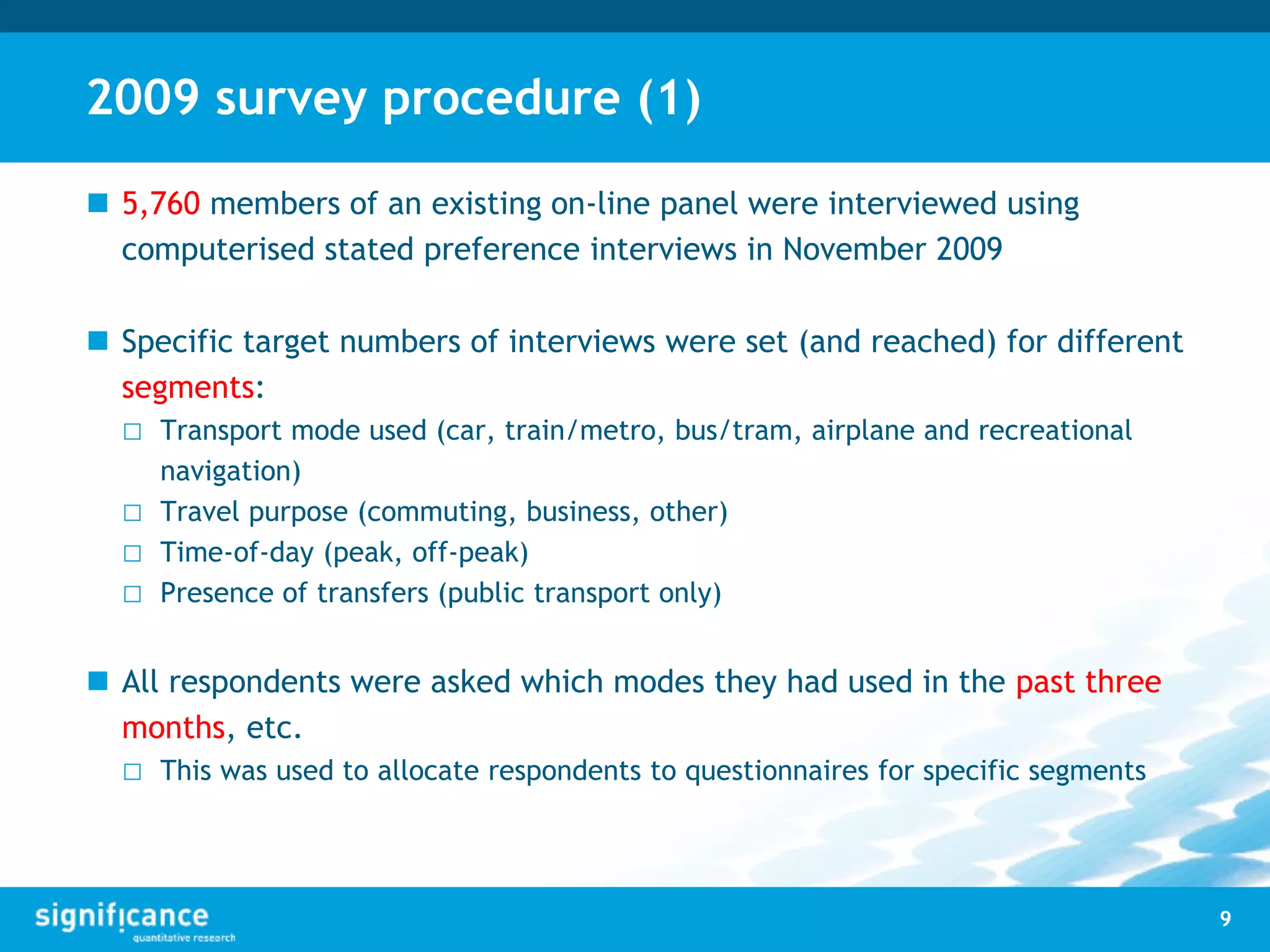 2009 survey procedure (1)
 5,760 members of an existing on-line panel were interviewed using
computerised stated preference interviews in November 2009
 Specific target numbers of interviews were set (and reached) for different
segments:
□ Transport mode used (car, train/metro, bus/tram, airplane and recreational
navigation)
□ Travel purpose (commuting, business, other)
□ Time-of-day (peak, off-peak)
□ Presence of transfers (public transport only)
 All respondents were asked which modes they had used in the past three
months, etc.
□ This was used to allocate respondents to questionnaires for specific segments
9
 