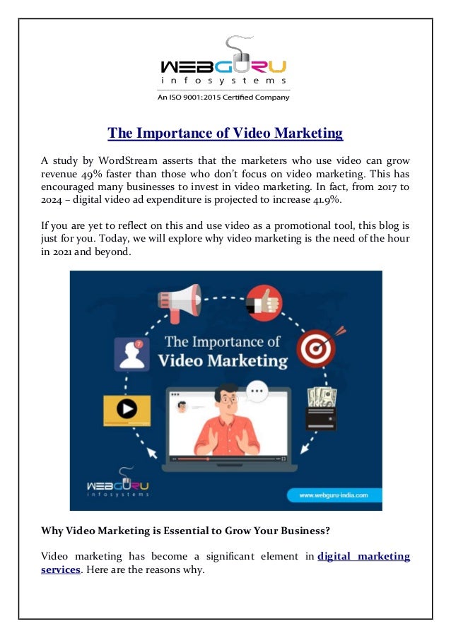 The Importance of Video Marketing
A study by WordStream asserts that the marketers who use video can grow
revenue 49% faster than those who don’t focus on video marketing. This has
encouraged many businesses to invest in video marketing. In fact, from 2017 to
2024 – digital video ad expenditure is projected to increase 41.9%.
If you are yet to reflect on this and use video as a promotional tool, this blog is
just for you. Today, we will explore why video marketing is the need of the hour
in 2021 and beyond.
Why Video Marketing is Essential to Grow Your Business?
Video marketing has become a significant element in digital marketing
services. Here are the reasons why.
 