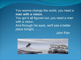 You wanna change the world, you need a  man with a vision ,  You got it all figured out, you need a man with a vision,  And through his eyes, we'll see a better place tonight……. John Parr 