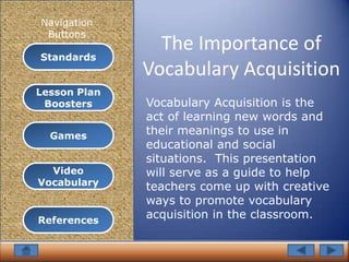 Navigation
 Buttons
                The Importance of
Standards
              Vocabulary Acquisition
Lesson Plan
 Boosters     Vocabulary Acquisition is the
              act of learning new words and
  Games       their meanings to use in
              educational and social
              situations. This presentation
  Video       will serve as a guide to help
Vocabulary    teachers come up with creative
              ways to promote vocabulary
References
              acquisition in the classroom.
 