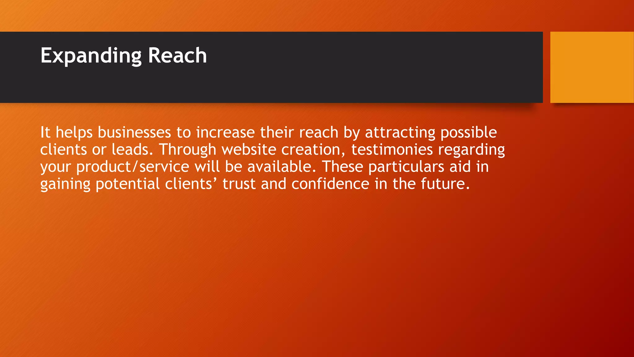 Expanding Reach
It helps businesses to increase their reach by attracting possible
clients or leads. Through website creation, testimonies regarding
your product/service will be available. These particulars aid in
gaining potential clients’ trust and confidence in the future.
 