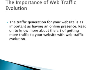 The traffic generation for your website is as important as having an online presence. Read on to know more about the art of getting more traffic to your website with web traffic evolution. The Importance of Web Traffic Evolution  