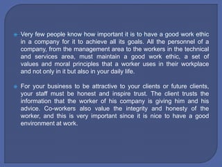  Very few people know how important it is to have a good work ethic
in a company for it to achieve all its goals. All the personnel of a
company, from the management area to the workers in the technical
and services area, must maintain a good work ethic, a set of
values ​​and moral principles that a worker uses in their workplace
and not only in it but also in your daily life.
 For your business to be attractive to your clients or future clients,
your staff must be honest and inspire trust. The client trusts the
information that the worker of his company is giving him and his
advice. Co-workers also value the integrity and honesty of the
worker, and this is very important since it is nice to have a good
environment at work.
 