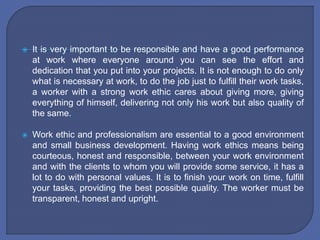  It is very important to be responsible and have a good performance
at work where everyone around you can see the effort and
dedication that you put into your projects. It is not enough to do only
what is necessary at work, to do the job just to fulfill their work tasks,
a worker with a strong work ethic cares about giving more, giving
everything of himself, delivering not only his work but also quality of
the same.
 Work ethic and professionalism are essential to a good environment
and small business development. Having work ethics means being
courteous, honest and responsible, between your work environment
and with the clients to whom you will provide some service, it has a
lot to do with personal values. It is to finish your work on time, fulfill
your tasks, providing the best possible quality. The worker must be
transparent, honest and upright.
 
