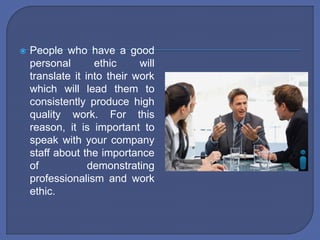  People who have a good
personal ethic will
translate it into their work
which will lead them to
consistently produce high
quality work. For this
reason, it is important to
speak with your company
staff about the importance
of demonstrating
professionalism and work
ethic.
 