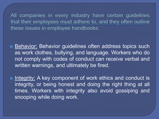  Behavior: Behavior guidelines often address topics such
as work clothes, bullying, and language. Workers who do
not comply with codes of conduct can receive verbal and
written warnings, and ultimately be fired.
 Integrity: A key component of work ethics and conduct is
integrity, or being honest and doing the right thing at all
times. Workers with integrity also avoid gossiping and
snooping while doing work.
 