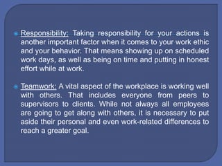  Responsibility: Taking responsibility for your actions is
another important factor when it comes to your work ethic
and your behavior. That means showing up on scheduled
work days, as well as being on time and putting in honest
effort while at work.
 Teamwork: A vital aspect of the workplace is working well
with others. That includes everyone from peers to
supervisors to clients. While not always all employees
are going to get along with others, it is necessary to put
aside their personal and even work-related differences to
reach a greater goal.
 
