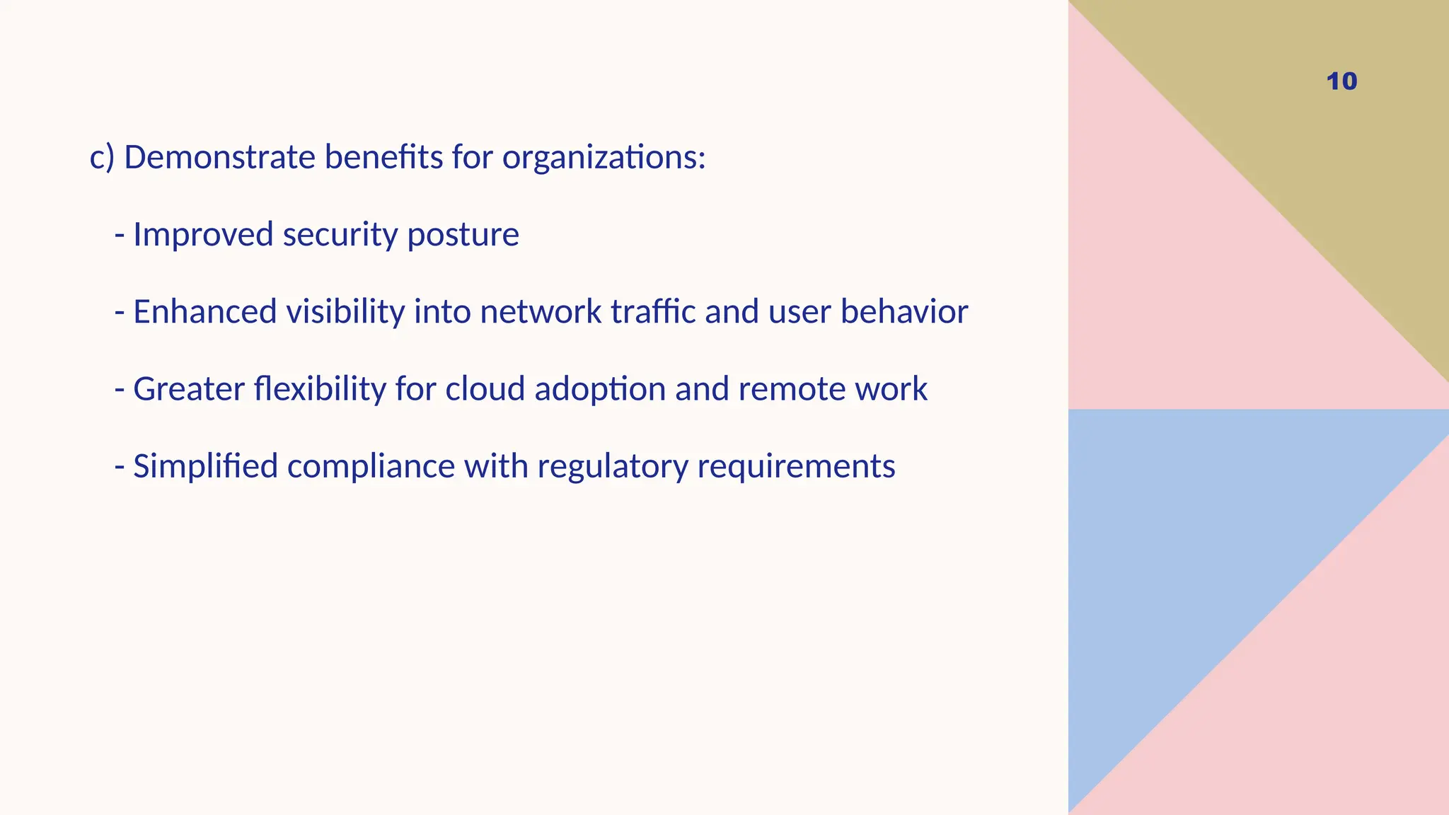 10
c) Demonstrate benefits for organizations:
- Improved security posture
- Enhanced visibility into network traffic and user behavior
- Greater flexibility for cloud adoption and remote work
- Simplified compliance with regulatory requirements
 