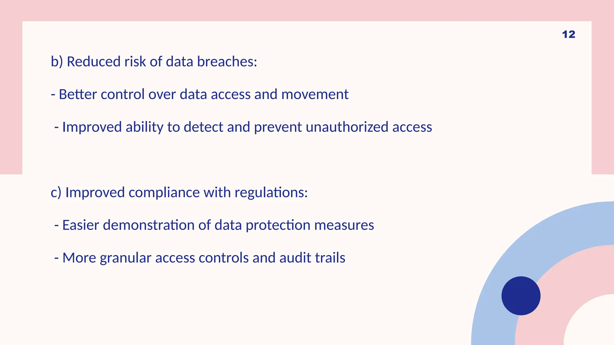 12
b) Reduced risk of data breaches:
- Better control over data access and movement
- Improved ability to detect and prevent unauthorized access
c) Improved compliance with regulations:
- Easier demonstration of data protection measures
- More granular access controls and audit trails
 