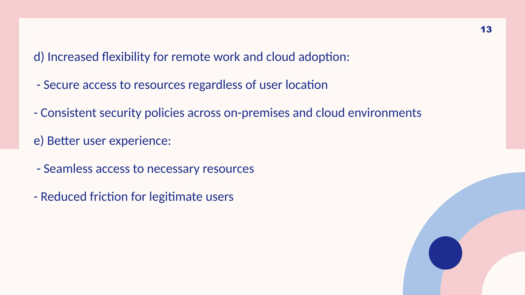 13
d) Increased flexibility for remote work and cloud adoption:
- Secure access to resources regardless of user location
- Consistent security policies across on-premises and cloud environments
e) Better user experience:
- Seamless access to necessary resources
- Reduced friction for legitimate users
 