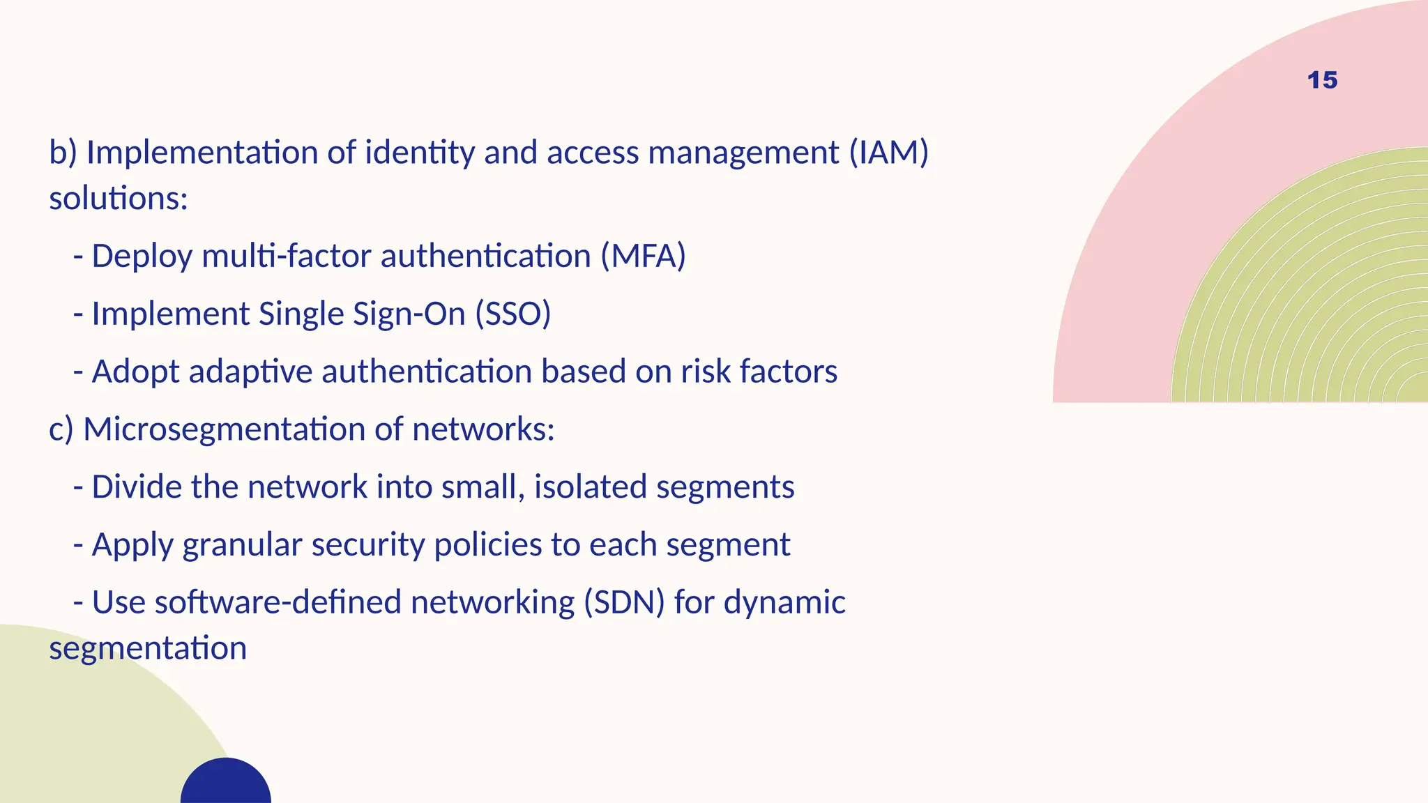 15
b) Implementation of identity and access management (IAM)
solutions:
- Deploy multi-factor authentication (MFA)
- Implement Single Sign-On (SSO)
- Adopt adaptive authentication based on risk factors
c) Microsegmentation of networks:
- Divide the network into small, isolated segments
- Apply granular security policies to each segment
- Use software-defined networking (SDN) for dynamic
segmentation
 