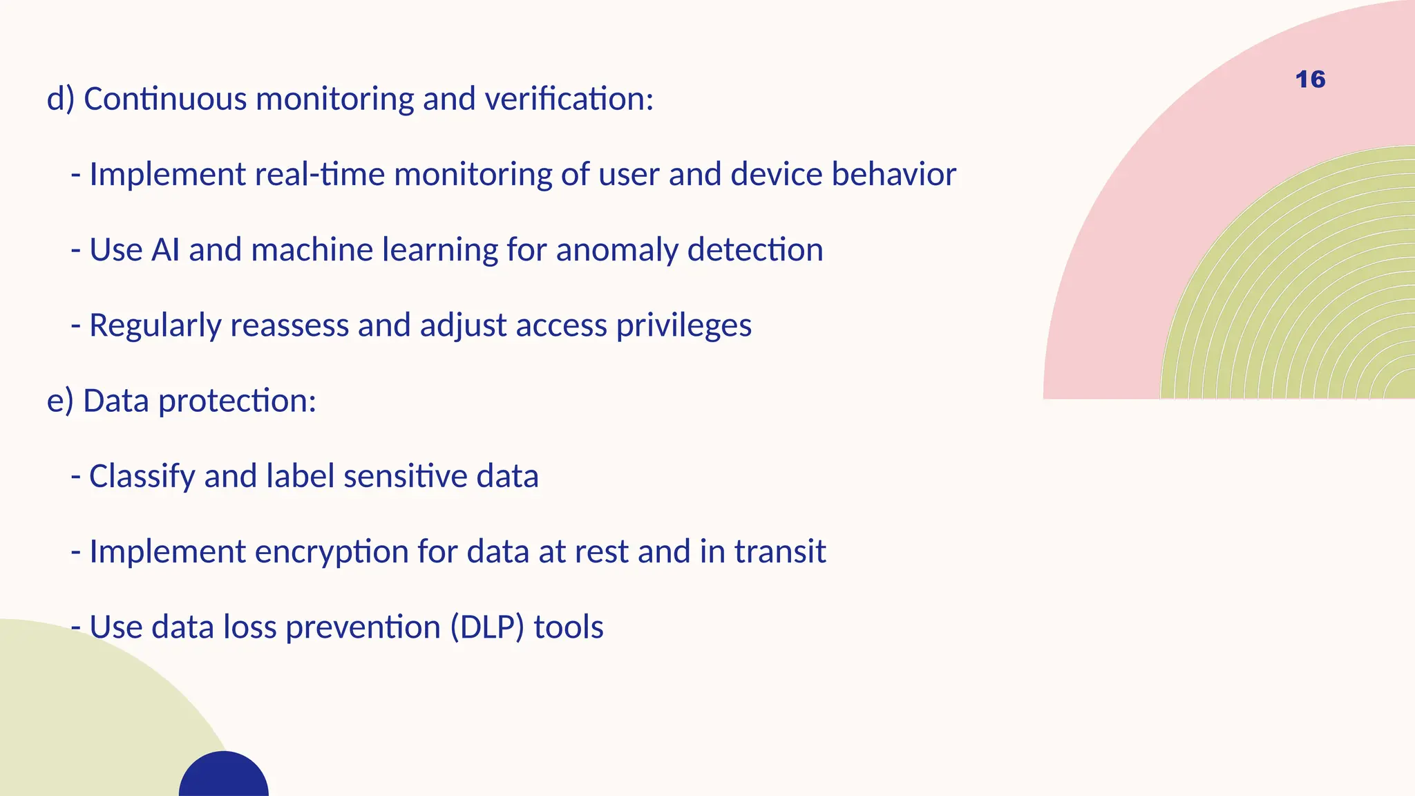 16
d) Continuous monitoring and verification:
- Implement real-time monitoring of user and device behavior
- Use AI and machine learning for anomaly detection
- Regularly reassess and adjust access privileges
e) Data protection:
- Classify and label sensitive data
- Implement encryption for data at rest and in transit
- Use data loss prevention (DLP) tools
 