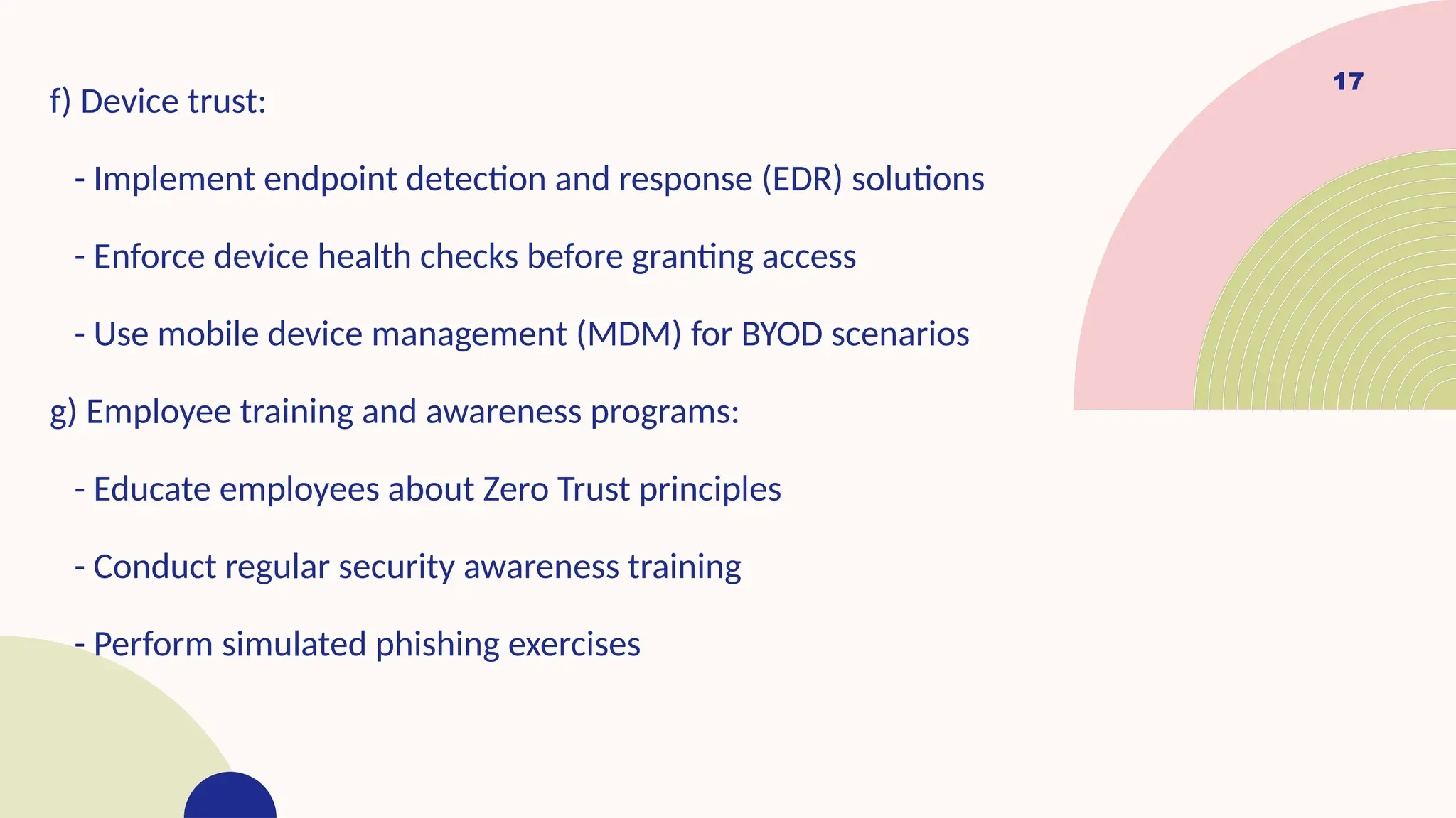17
f) Device trust:
- Implement endpoint detection and response (EDR) solutions
- Enforce device health checks before granting access
- Use mobile device management (MDM) for BYOD scenarios
g) Employee training and awareness programs:
- Educate employees about Zero Trust principles
- Conduct regular security awareness training
- Perform simulated phishing exercises
 