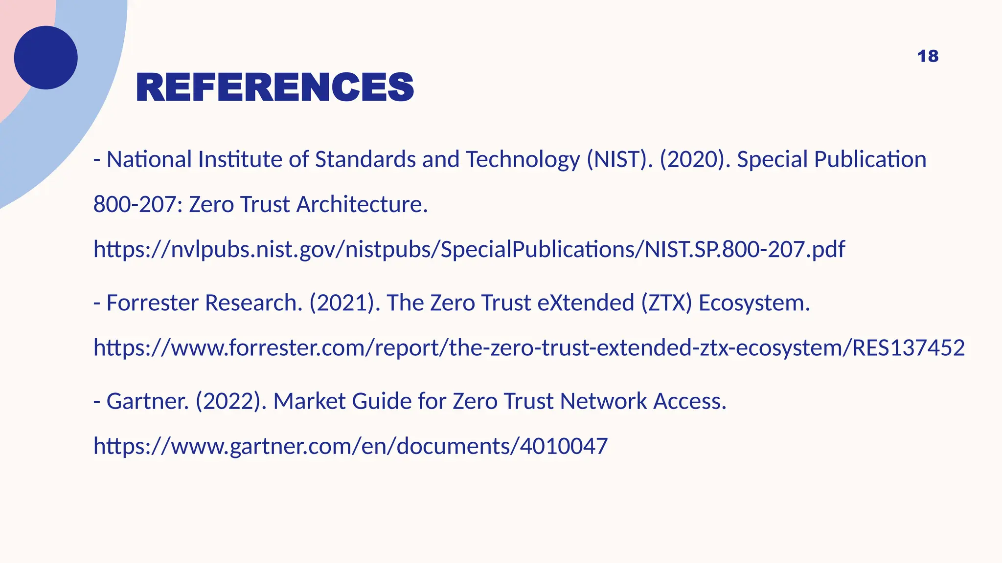 REFERENCES
- National Institute of Standards and Technology (NIST). (2020). Special Publication
800-207: Zero Trust Architecture.
https://nvlpubs.nist.gov/nistpubs/SpecialPublications/NIST.SP.800-207.pdf
- Forrester Research. (2021). The Zero Trust eXtended (ZTX) Ecosystem.
https://www.forrester.com/report/the-zero-trust-extended-ztx-ecosystem/RES137452
- Gartner. (2022). Market Guide for Zero Trust Network Access.
https://www.gartner.com/en/documents/4010047
18
 