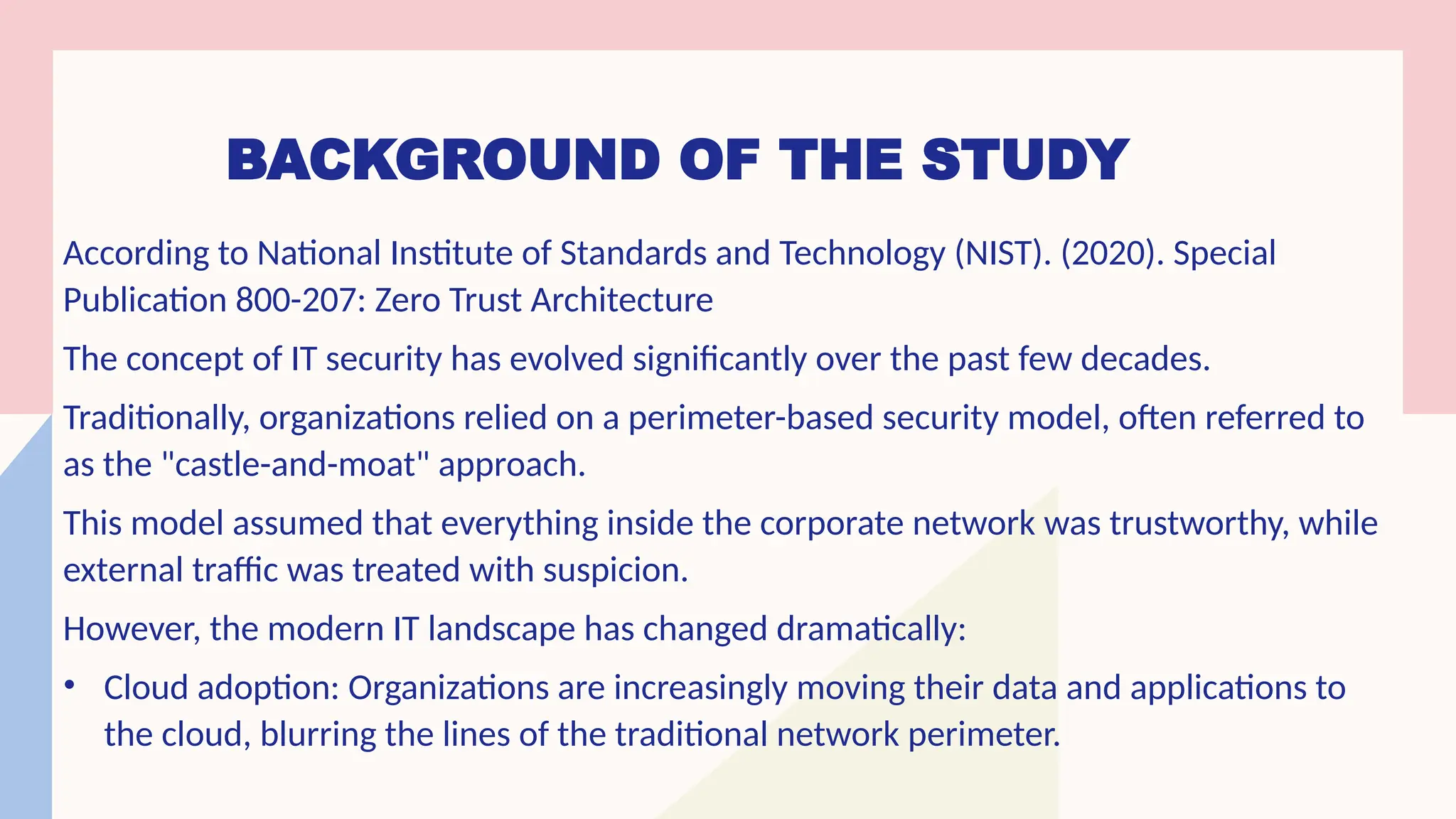 BACKGROUND OF THE STUDY
According to National Institute of Standards and Technology (NIST). (2020). Special
Publication 800-207: Zero Trust Architecture
The concept of IT security has evolved significantly over the past few decades.
Traditionally, organizations relied on a perimeter-based security model, often referred to
as the "castle-and-moat" approach.
This model assumed that everything inside the corporate network was trustworthy, while
external traffic was treated with suspicion.
However, the modern IT landscape has changed dramatically:
• Cloud adoption: Organizations are increasingly moving their data and applications to
the cloud, blurring the lines of the traditional network perimeter.
 