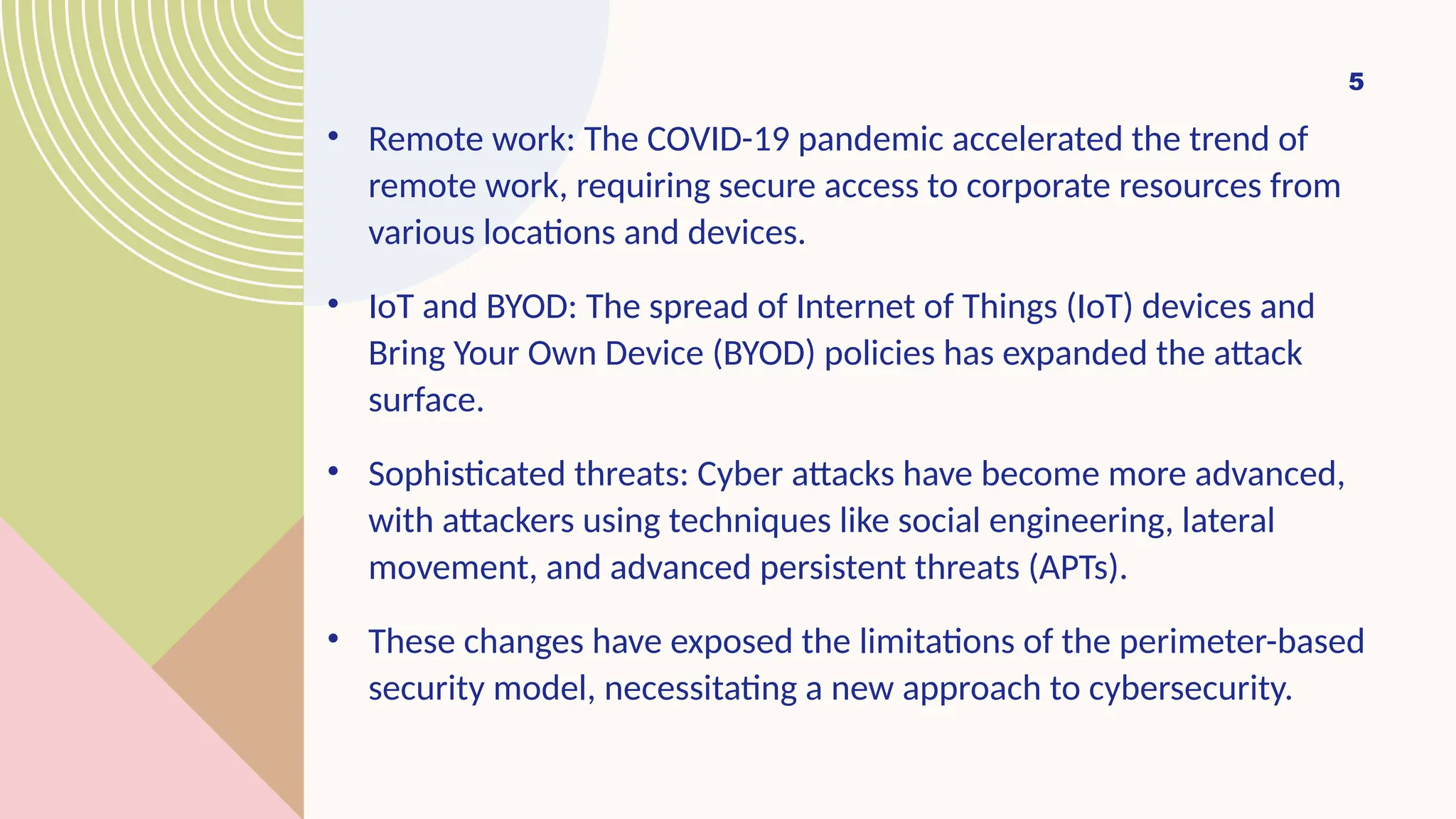 • Remote work: The COVID-19 pandemic accelerated the trend of
remote work, requiring secure access to corporate resources from
various locations and devices.
• IoT and BYOD: The spread of Internet of Things (IoT) devices and
Bring Your Own Device (BYOD) policies has expanded the attack
surface.
• Sophisticated threats: Cyber attacks have become more advanced,
with attackers using techniques like social engineering, lateral
movement, and advanced persistent threats (APTs).
• These changes have exposed the limitations of the perimeter-based
security model, necessitating a new approach to cybersecurity.
5
 