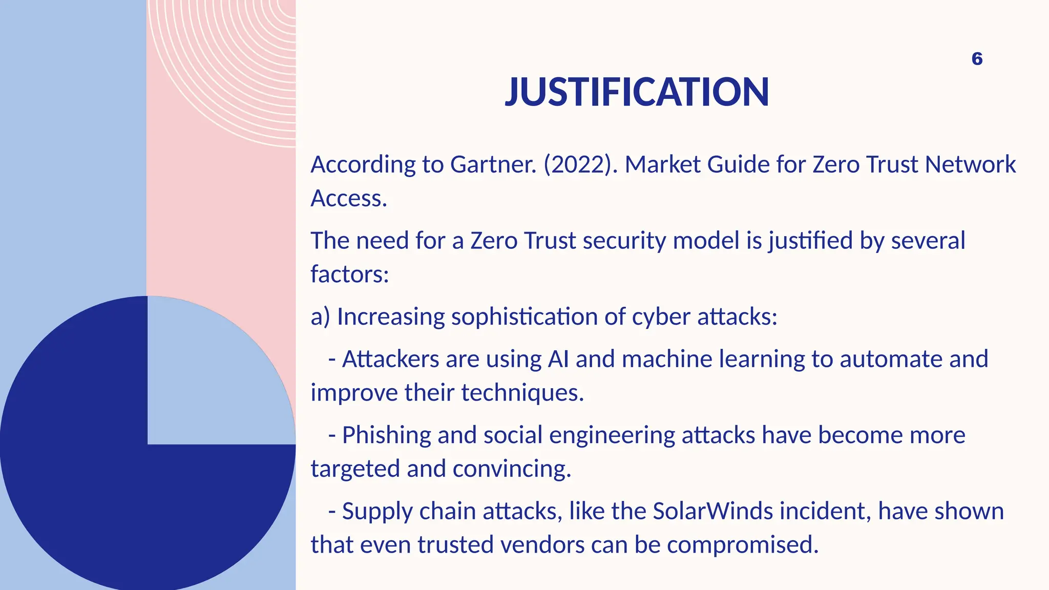 JUSTIFICATION
6
According to Gartner. (2022). Market Guide for Zero Trust Network
Access.
The need for a Zero Trust security model is justified by several
factors:
a) Increasing sophistication of cyber attacks:
- Attackers are using AI and machine learning to automate and
improve their techniques.
- Phishing and social engineering attacks have become more
targeted and convincing.
- Supply chain attacks, like the SolarWinds incident, have shown
that even trusted vendors can be compromised.
 