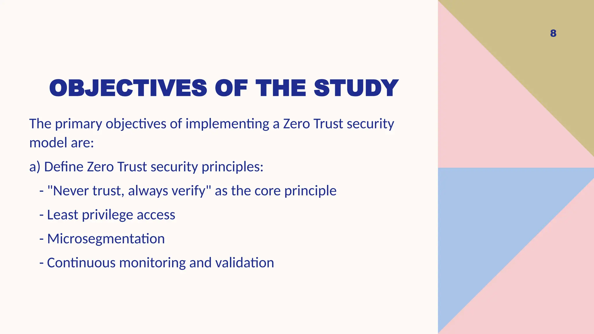 OBJECTIVES OF THE STUDY
8
The primary objectives of implementing a Zero Trust security
model are:
a) Define Zero Trust security principles:
- "Never trust, always verify" as the core principle
- Least privilege access
- Microsegmentation
- Continuous monitoring and validation
 