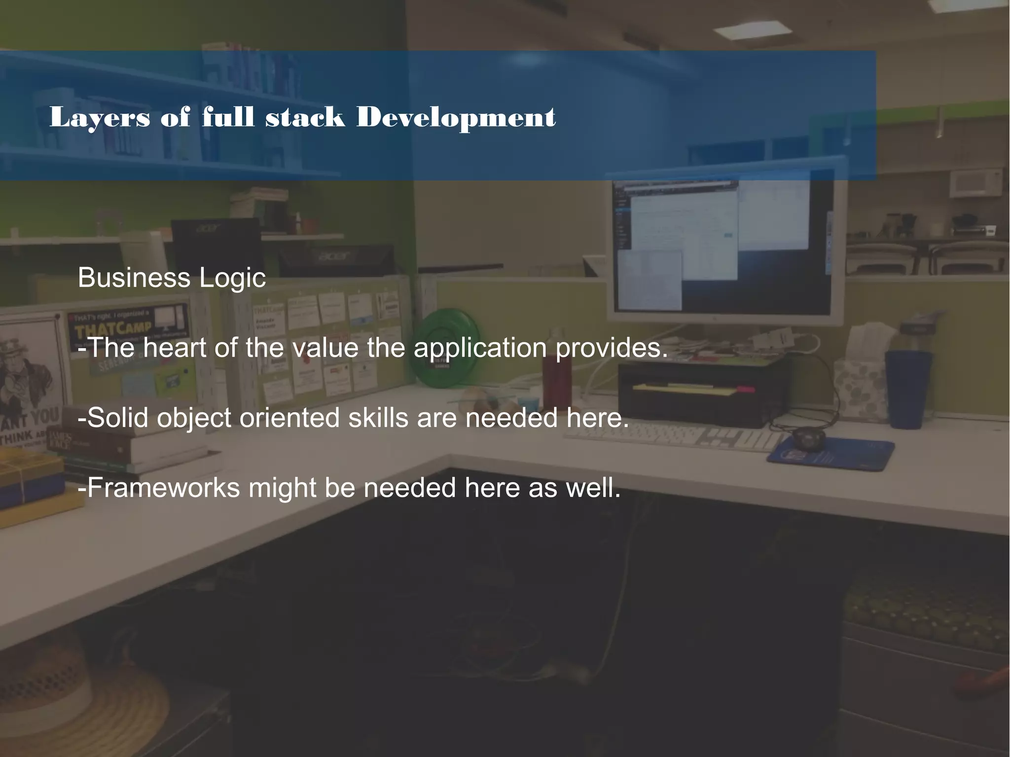 Business Logic
-The heart of the value the application provides.
-Solid object oriented skills are needed here.
-Frameworks might be needed here as well.
Layers of full stack Development
 