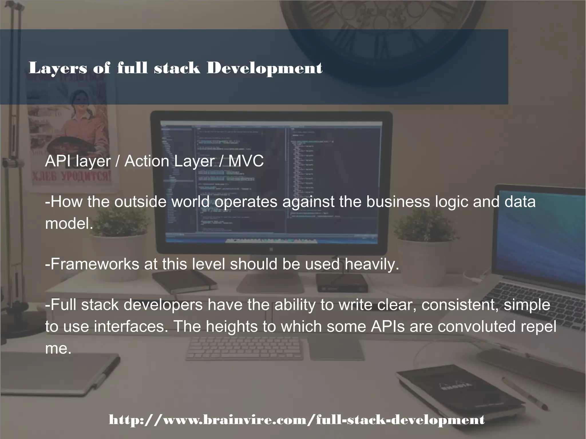 API layer / Action Layer / MVC
-How the outside world operates against the business logic and data
model.
-Frameworks at this level should be used heavily.
-Full stack developers have the ability to write clear, consistent, simple
to use interfaces. The heights to which some APIs are convoluted repel
me.
http://www.brainvire.com/full-stack-development
Layers of full stack Development
 