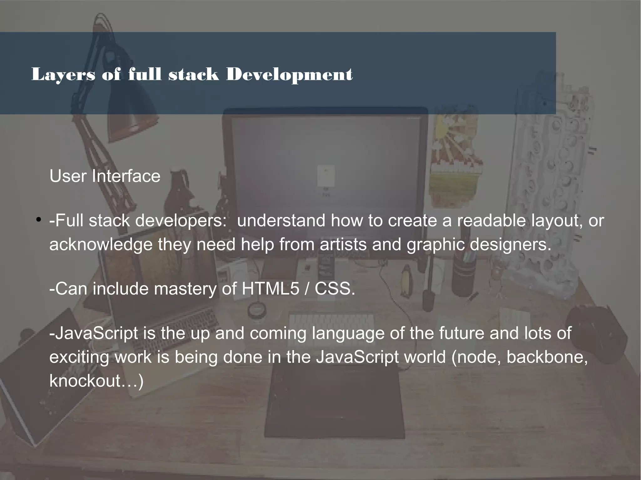 User Interface
●
-Full stack developers: understand how to create a readable layout, or
acknowledge they need help from artists and graphic designers.
-Can include mastery of HTML5 / CSS.
-JavaScript is the up and coming language of the future and lots of
exciting work is being done in the JavaScript world (node, backbone,
knockout…)
Layers of full stack Development
 