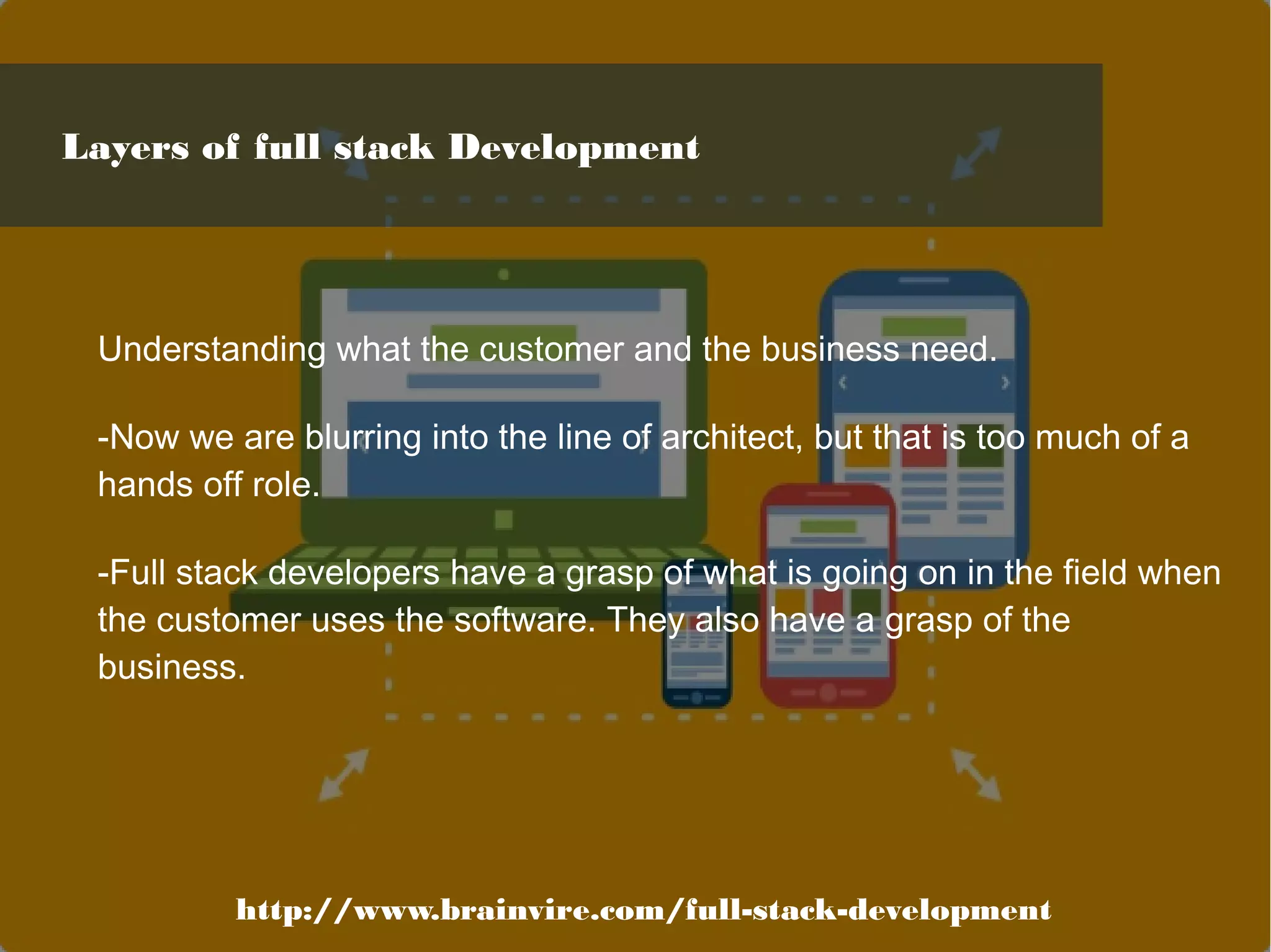 Understanding what the customer and the business need.
-Now we are blurring into the line of architect, but that is too much of a
hands off role.
-Full stack developers have a grasp of what is going on in the field when
the customer uses the software. They also have a grasp of the
business.
http://www.brainvire.com/full-stack-development
Layers of full stack Development
 