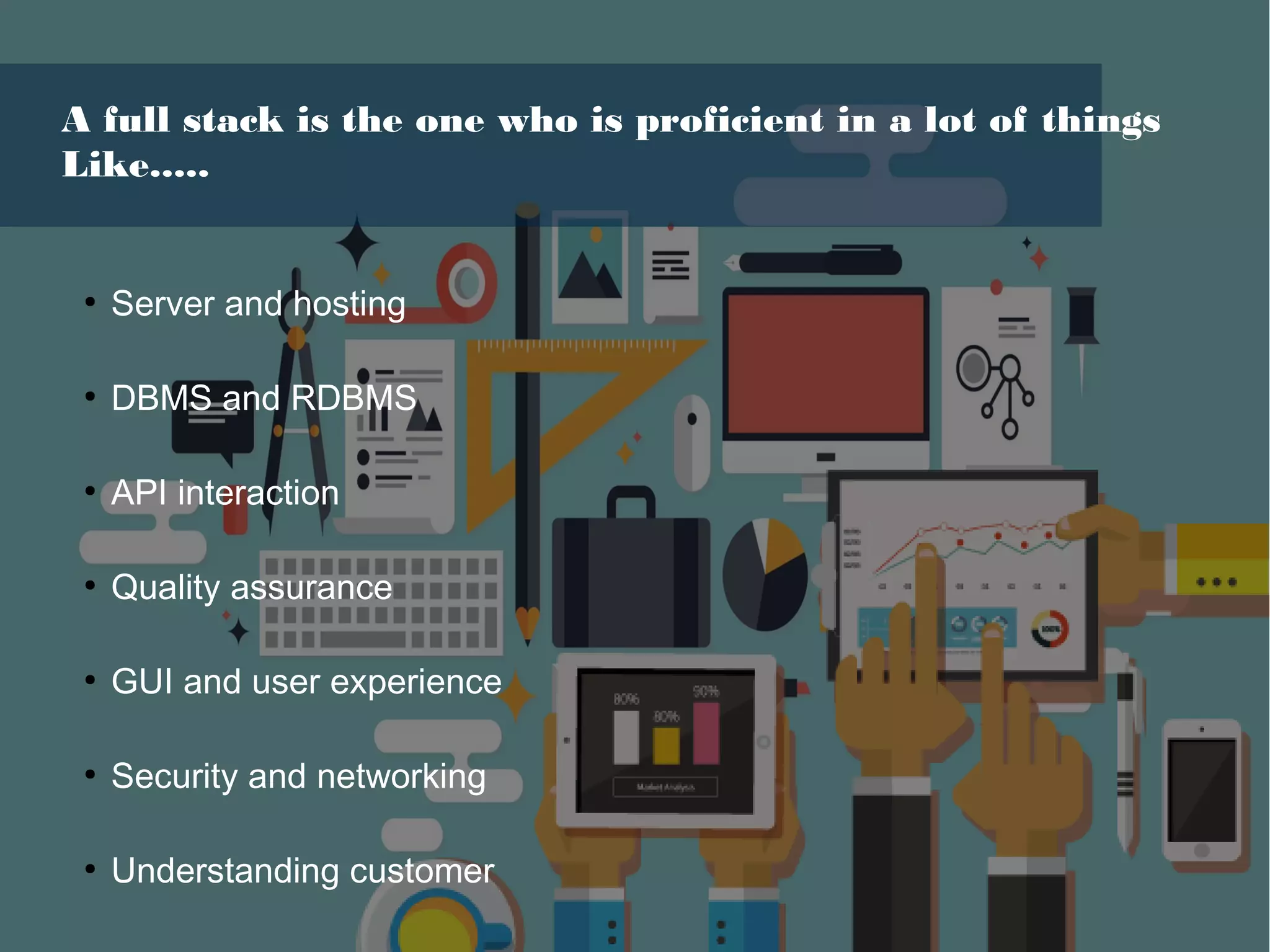 A full stack is the one who is proficient in a lot of things
Like.....
●
Server and hosting
●
DBMS and RDBMS
●
API interaction
●
Quality assurance
●
GUI and user experience
●
Security and networking
●
Understanding customer
 