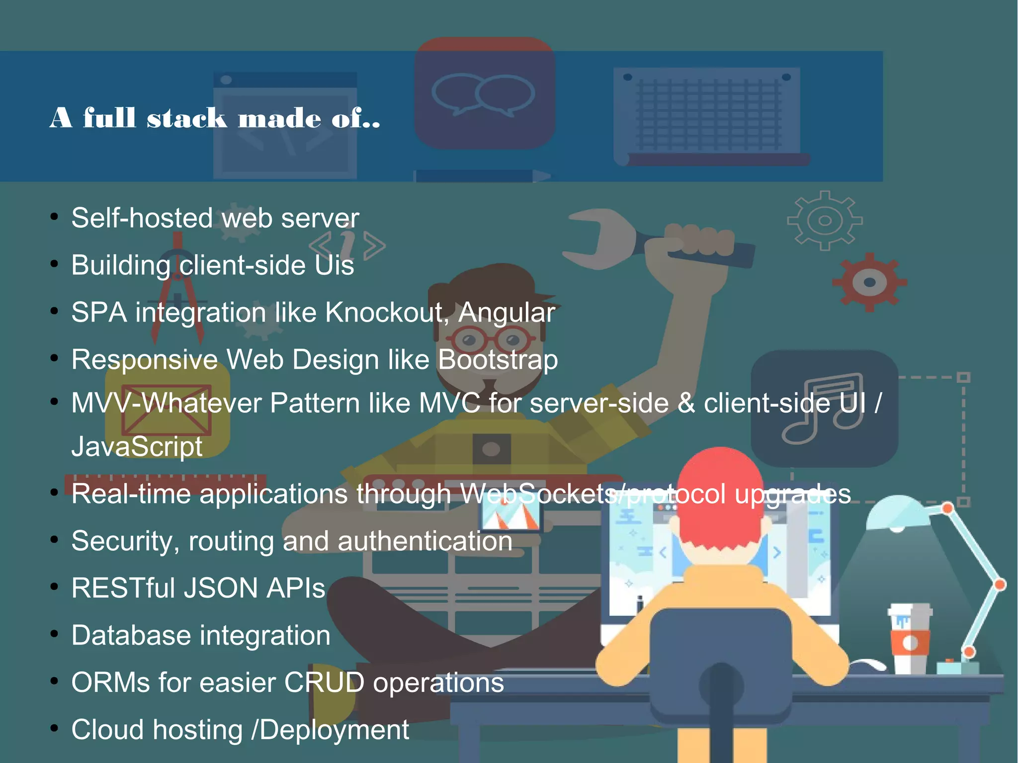 A full stack made of..
●
Self-hosted web server
●
Building client-side Uis
●
SPA integration like Knockout, Angular
●
Responsive Web Design like Bootstrap
●
MVV-Whatever Pattern like MVC for server-side & client-side UI /
JavaScript
●
Real-time applications through WebSockets/protocol upgrades
●
Security, routing and authentication
●
RESTful JSON APIs
●
Database integration
●
ORMs for easier CRUD operations
●
Cloud hosting /Deployment
 