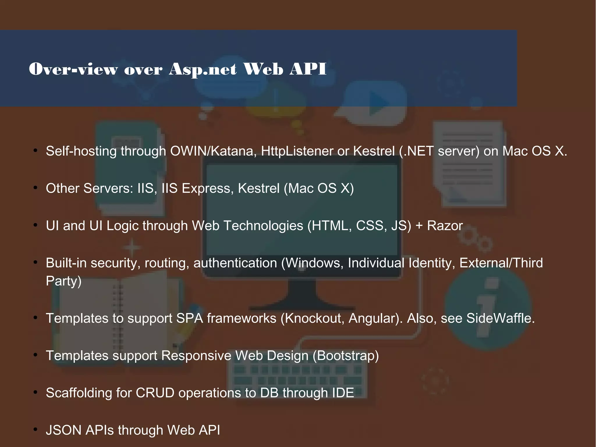 Over-view over Asp.net Web API
●
Self-hosting through OWIN/Katana, HttpListener or Kestrel (.NET server) on Mac OS X.
●
Other Servers: IIS, IIS Express, Kestrel (Mac OS X)
●
UI and UI Logic through Web Technologies (HTML, CSS, JS) + Razor
●
Built-in security, routing, authentication (Windows, Individual Identity, External/Third
Party)
●
Templates to support SPA frameworks (Knockout, Angular). Also, see SideWaffle.
●
Templates support Responsive Web Design (Bootstrap)
●
Scaffolding for CRUD operations to DB through IDE
●
JSON APIs through Web API
 