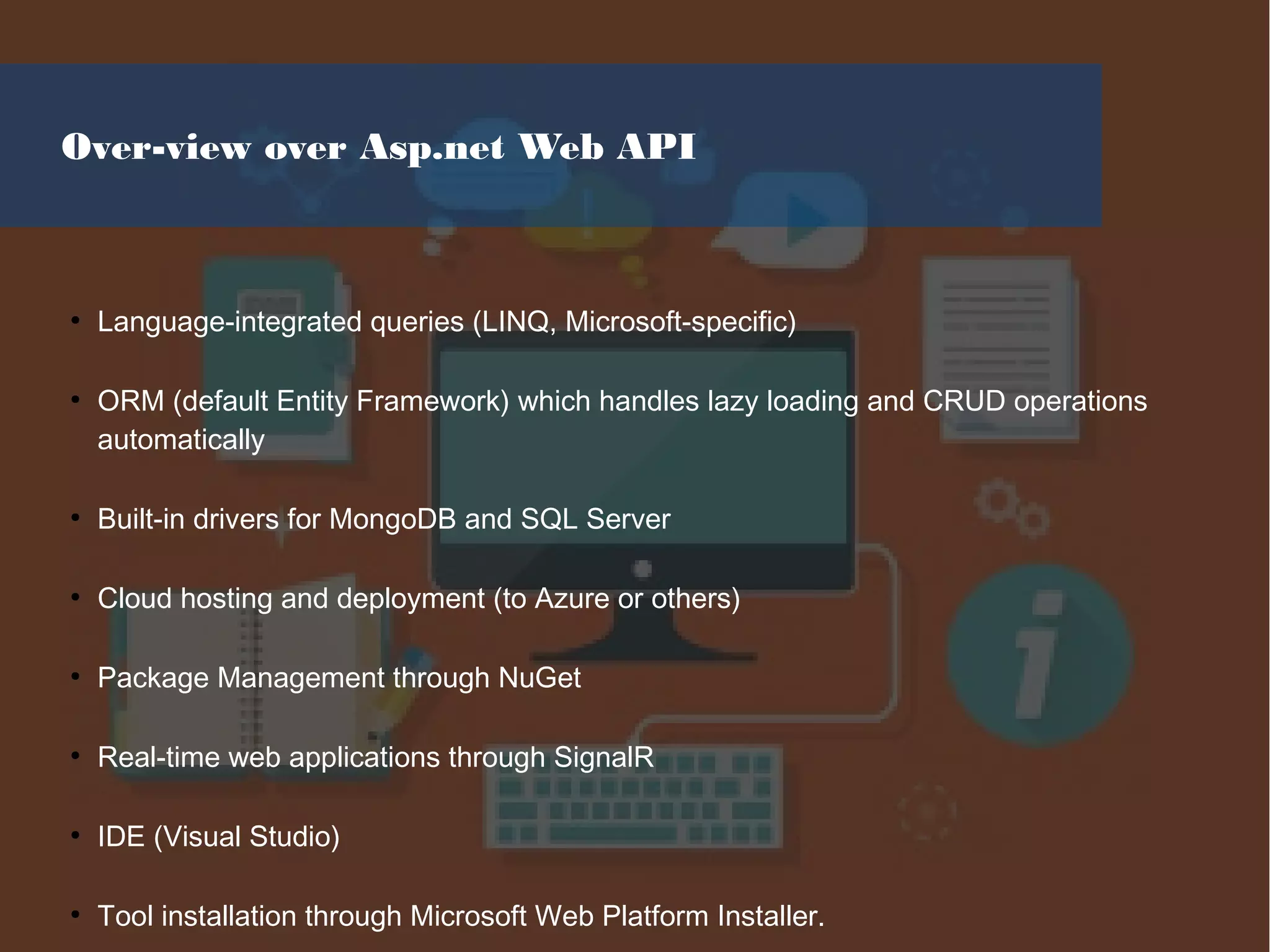 Over-view over Asp.net Web API
●
Language-integrated queries (LINQ, Microsoft-specific)
●
ORM (default Entity Framework) which handles lazy loading and CRUD operations
automatically
●
Built-in drivers for MongoDB and SQL Server
●
Cloud hosting and deployment (to Azure or others)
●
Package Management through NuGet
●
Real-time web applications through SignalR
●
IDE (Visual Studio)
●
Tool installation through Microsoft Web Platform Installer.
 