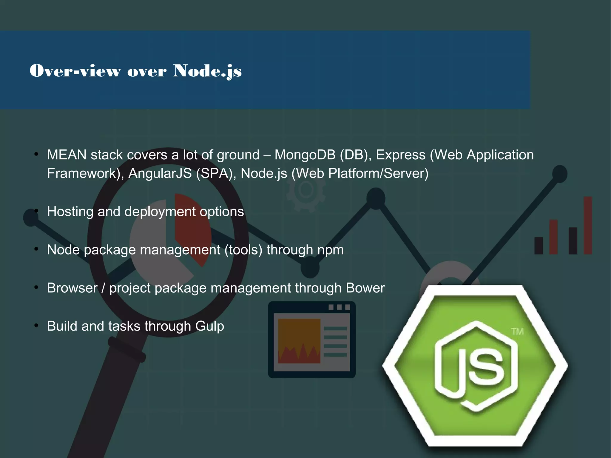 Over-view over Node.js
●
MEAN stack covers a lot of ground – MongoDB (DB), Express (Web Application
Framework), AngularJS (SPA), Node.js (Web Platform/Server)
●
Hosting and deployment options
●
Node package management (tools) through npm
●
Browser / project package management through Bower
●
Build and tasks through Gulp
 