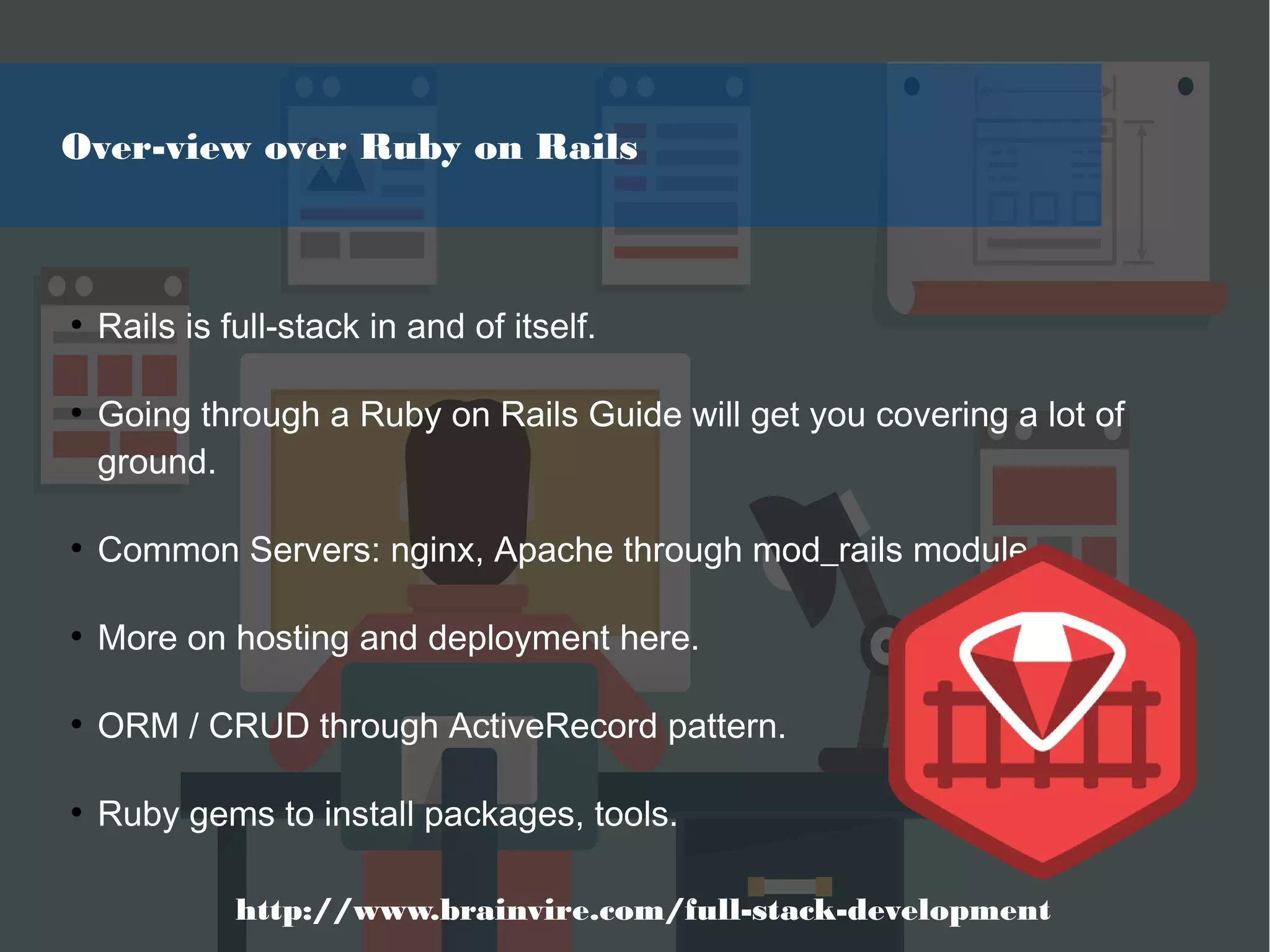 ●
Rails is full-stack in and of itself.
●
Going through a Ruby on Rails Guide will get you covering a lot of
ground.
●
Common Servers: nginx, Apache through mod_rails module
●
More on hosting and deployment here.
●
ORM / CRUD through ActiveRecord pattern.
●
Ruby gems to install packages, tools.
Over-view over Ruby on Rails
http://www.brainvire.com/full-stack-development
 