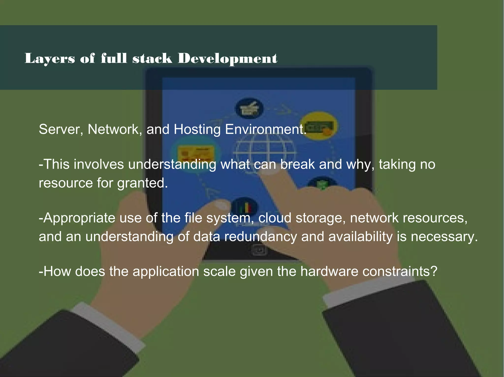 Server, Network, and Hosting Environment.
-This involves understanding what can break and why, taking no
resource for granted.
-Appropriate use of the file system, cloud storage, network resources,
and an understanding of data redundancy and availability is necessary.
-How does the application scale given the hardware constraints?
Layers of full stack Development
 