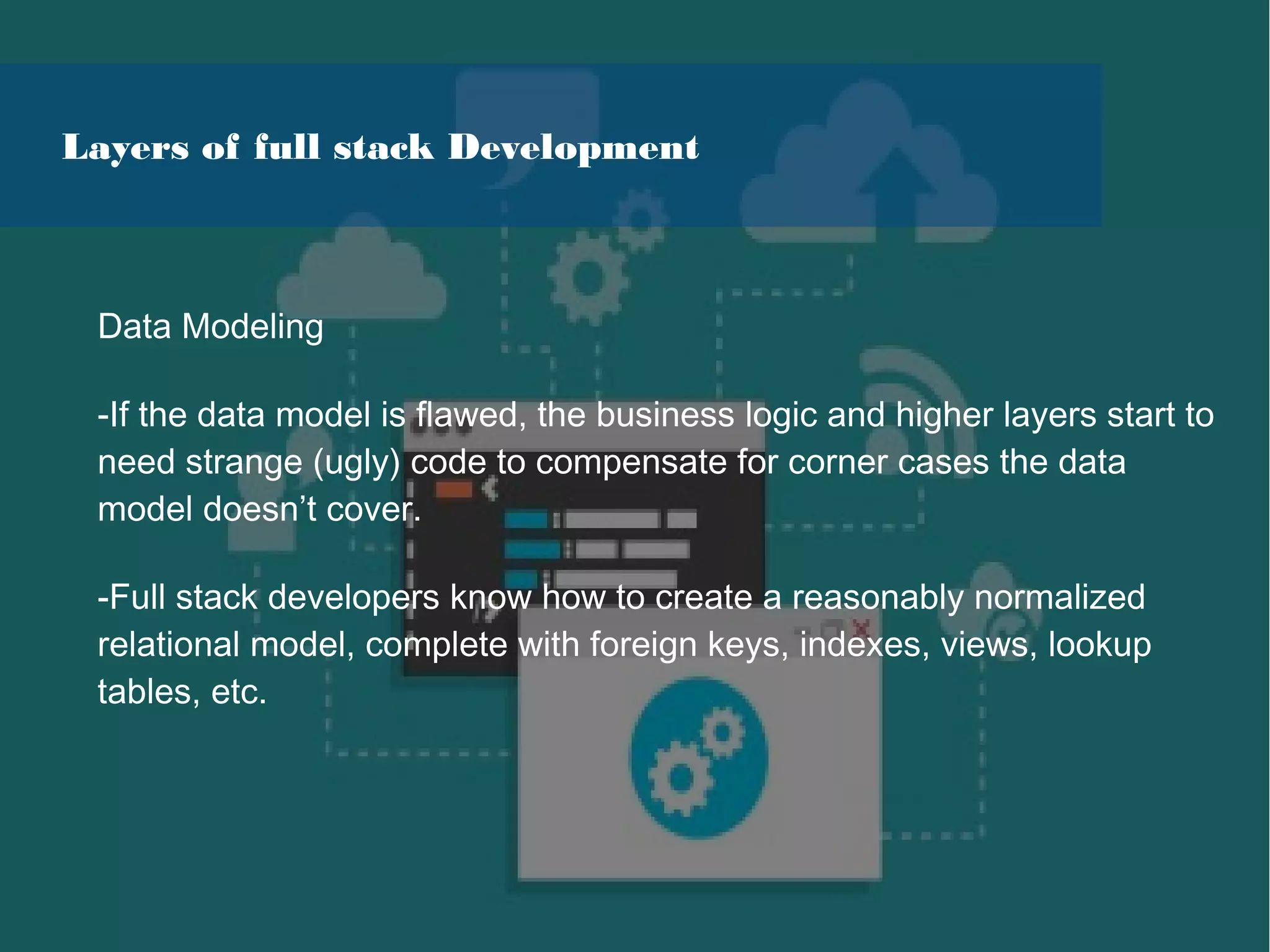 Data Modeling
-If the data model is flawed, the business logic and higher layers start to
need strange (ugly) code to compensate for corner cases the data
model doesn’t cover.
-Full stack developers know how to create a reasonably normalized
relational model, complete with foreign keys, indexes, views, lookup
tables, etc.
Layers of full stack Development
 