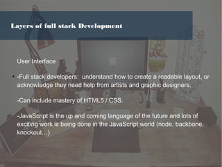 User Interface
●
-Full stack developers: understand how to create a readable layout, or
acknowledge they need help from artists and graphic designers.
-Can include mastery of HTML5 / CSS.
-JavaScript is the up and coming language of the future and lots of
exciting work is being done in the JavaScript world (node, backbone,
knockout…)
Layers of full stack Development
 