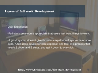 User Experience
-Full stack developers appreciate that users just want things to work.
-A good system doesn’t give its users carpal tunnel syndrome or sore
eyes. A full stack developer can step back and look at a process that
needs 8 clicks and 3 steps, and get it down to one click.
http://www.brainvire.com/full-stack-development
Layers of full stack Development
 