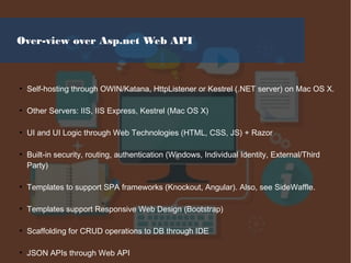 Over-view over Asp.net Web API
●
Self-hosting through OWIN/Katana, HttpListener or Kestrel (.NET server) on Mac OS X.
●
Other Servers: IIS, IIS Express, Kestrel (Mac OS X)
●
UI and UI Logic through Web Technologies (HTML, CSS, JS) + Razor
●
Built-in security, routing, authentication (Windows, Individual Identity, External/Third
Party)
●
Templates to support SPA frameworks (Knockout, Angular). Also, see SideWaffle.
●
Templates support Responsive Web Design (Bootstrap)
●
Scaffolding for CRUD operations to DB through IDE
●
JSON APIs through Web API
 