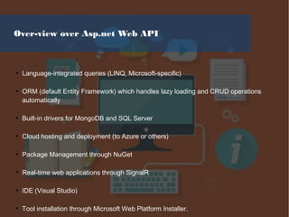 Over-view over Asp.net Web API
●
Language-integrated queries (LINQ, Microsoft-specific)
●
ORM (default Entity Framework) which handles lazy loading and CRUD operations
automatically
●
Built-in drivers for MongoDB and SQL Server
●
Cloud hosting and deployment (to Azure or others)
●
Package Management through NuGet
●
Real-time web applications through SignalR
●
IDE (Visual Studio)
●
Tool installation through Microsoft Web Platform Installer.
 