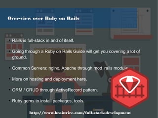 ●
Rails is full-stack in and of itself.
●
Going through a Ruby on Rails Guide will get you covering a lot of
ground.
●
Common Servers: nginx, Apache through mod_rails module
●
More on hosting and deployment here.
●
ORM / CRUD through ActiveRecord pattern.
●
Ruby gems to install packages, tools.
Over-view over Ruby on Rails
http://www.brainvire.com/full-stack-development
 