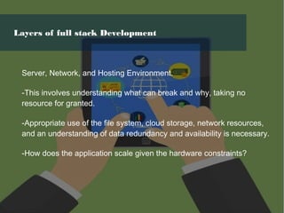 Server, Network, and Hosting Environment.
-This involves understanding what can break and why, taking no
resource for granted.
-Appropriate use of the file system, cloud storage, network resources,
and an understanding of data redundancy and availability is necessary.
-How does the application scale given the hardware constraints?
Layers of full stack Development
 