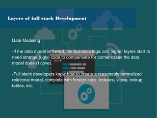 Data Modeling
-If the data model is flawed, the business logic and higher layers start to
need strange (ugly) code to compensate for corner cases the data
model doesn’t cover.
-Full stack developers know how to create a reasonably normalized
relational model, complete with foreign keys, indexes, views, lookup
tables, etc.
Layers of full stack Development
 