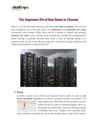 The Important 3Ps of Real Estate in Chennai
There is a lot that has been said and read about real estate in Chennai. The city has
been considered one of the best places for commercial and residential real estate
investment in the country. While, there may be a number of reasons that promote
Chennai real estate; every investor must meticulously consider three important Ps
before arriving at purchase decision. Real estate is often an alluring market. It is
important and yet has many inherent traps that can decline buying experience and
enable a bad purchase. So, what are the 3Ps?

1. Place
Location or place is one of the most important factors when it comes to real
estate investment. Regardless of rental or purchase; location of property is of
prime significance. Place does not just pertain to current
yields but also in terms of obtaining higher return on
investment on a future date. There are different pockets
of Chennai that carry a higher price tag than many
others and this is primarily the reason why location plays a huge factor when it

 