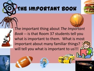 • The important thing about The Important
Book -- is that Room 37 students tell you
what is important to them. What is most
important about many familiar things? We
will tell you what is important to us!!!
 