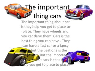 The important thing about car
is they help you get to place to
place. They have wheels and
you car drive them. Cars is the
best thing you can have . They
can have a fast car or a fancy
one but the best one is the
fancy one. But the important
thing about cars is that they
help you get to place to place.
The important
thing cars
 