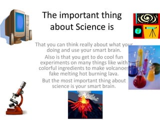 The important thing
about Science is
That you can think really about what your
doing and use your smart brain.
Also is that you get to do cool fun
experiments on many things like with
colorful ingredients to make volcanoes
fake melting hot burning lava.
But the most important thing about
science is your smart brain.
 
