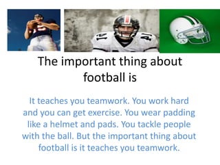 The important thing about
football is
It teaches you teamwork. You work hard
and you can get exercise. You wear padding
like a helmet and pads. You tackle people
with the ball. But the important thing about
football is it teaches you teamwork.
 